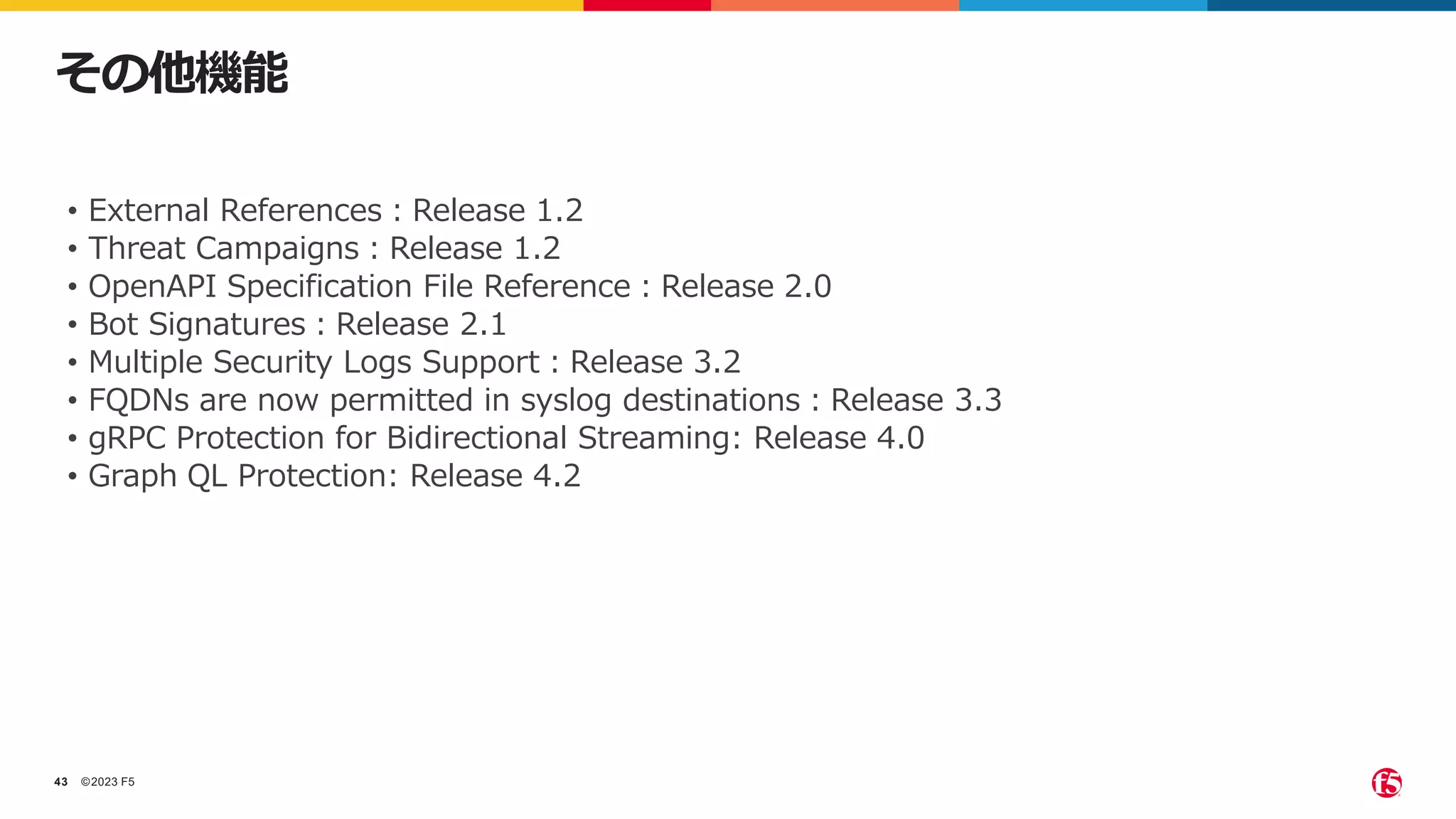 ©2023 F5
43
その他機能
• External References：Release 1.2
• Threat Campaigns：Release 1.2
• OpenAPI Specification File Reference：Release 2.0
• Bot Signatures：Release 2.1
• Multiple Security Logs Support：Release 3.2
• FQDNs are now permitted in syslog destinations：Release 3.3
• gRPC Protection for Bidirectional Streaming: Release 4.0
• Graph QL Protection: Release 4.2
 