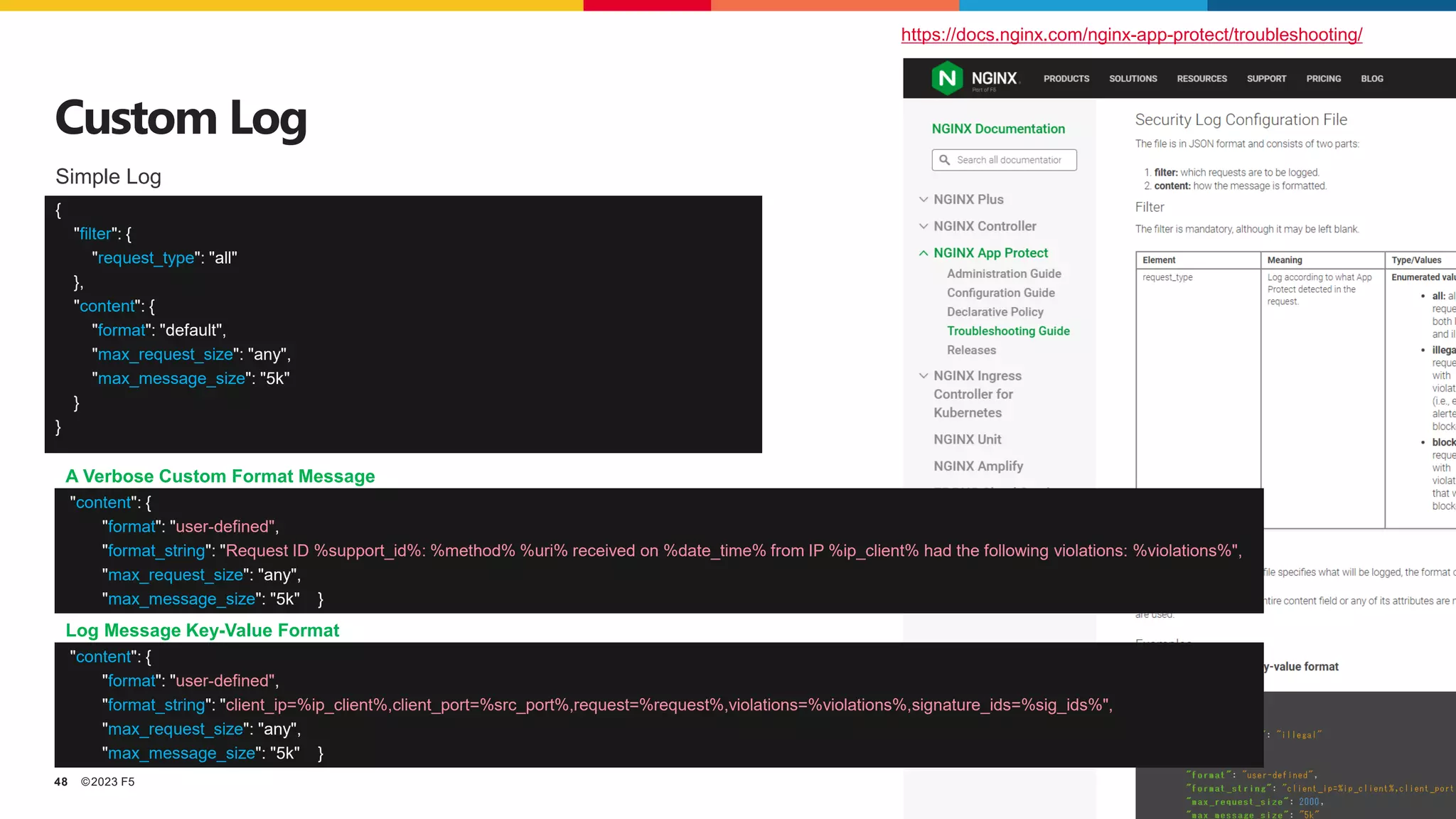 ©2023 F5
48
Custom Log
https://docs.nginx.com/nginx-app-protect/troubleshooting/
{
"filter": {
"request_type": "all"
},
"content": {
"format": "default",
"max_request_size": "any",
"max_message_size": "5k"
}
}
Simple Log
"content": {
"format": "user-defined",
"format_string": "client_ip=%ip_client%,client_port=%src_port%,request=%request%,violations=%violations%,signature_ids=%sig_ids%",
"max_request_size": "any",
"max_message_size": "5k" }
Log Message Key-Value Format
"content": {
"format": "user-defined",
"format_string": "Request ID %support_id%: %method% %uri% received on %date_time% from IP %ip_client% had the following violations: %violations%",
"max_request_size": "any",
"max_message_size": "5k" }
A Verbose Custom Format Message
 