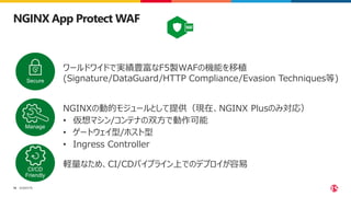 ©2023 F5
18
NGINX App Protect WAF
ワールドワイドで実績豊富なF5製WAFの機能を移植
(Signature/DataGuard/HTTP Compliance/Evasion Techniques等)
Secure
Manage
CI/CD
Friendly
NGINXの動的モジュールとして提供（現在、NGINX Plusのみ対応）
• 仮想マシン/コンテナの双方で動作可能
• ゲートウェイ型/ホスト型
• Ingress Controller
軽量なため、CI/CDパイプライン上でのデプロイが容易
 