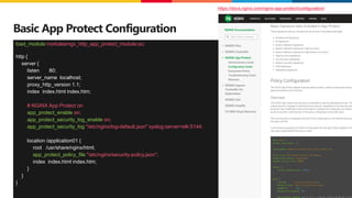 ©2023 F5
31
Basic App Protect Configuration
load_module modules/ngx_http_app_protect_module.so;
http {
server {
listen 80;
server_name localhost;
proxy_http_version 1.1;
index index.html index.htm;
# NGINX App Protect on
app_protect_enable on;
app_protect_security_log_enable on;
app_protect_security_log "/etc/nginx/log-default.json" syslog:server=elk:5144;
location /application01 {
root /usr/share/nginx/html;
app_protect_policy_file "/etc/nginx/security-policy.json";
index index.html index.htm;
}
}
}
https://docs.nginx.com/nginx-app-protect/configuration/
 