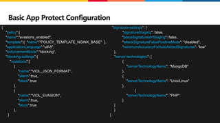 ©2023 F5
32
Basic App Protect Configuration
{
"policy":{
"name":"evasions_enabled",
"template":{ "name":"POLICY_TEMPLATE_NGINX_BASE" },
"applicationLanguage":"utf-8",
"enforcementMode":"blocking",
"blocking-settings":{
"violations":[
{
"name":"VIOL_JSON_FORMAT",
"alarm":true,
"block":true
},
{
"name":"VIOL_EVASION",
"alarm":true,
"block":true
},
}
"signature-settings": {
"signatureStaging": false,
"placeSignaturesInStaging": false,
"attackSignatureFalsePositiveMode": "disabled",
"minimumAccuracyForAutoAddedSignatures": "low"
},
"server-technologies": [
{
"serverTechnologyName": "MongoDB"
},
{
"serverTechnologyName": "Unix/Linux"
},
{
"serverTechnologyName": "PHP"
}
]
}
}
 