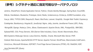 ©2023 F5
38
（参考）シグネチャ適応に指定可能なサーバテクノロジ
Jenkins, SharePoint, Oracle Application Server, Python, Oracle Identity Manager, Spring Boot, CouchDB,
SQLite, Handlebars, Mustache, Prototype, Zend, Redis, Underscore.js, Ember.js, ZURB Foundation, ef.js,
Vue.js, UIKit, TYPO3 CMS, RequireJS, React, MooTools, Laravel, GraphQL, Google Web Toolkit, Express.js,
CodeIgniter, Backbone.js, AngularJS, JavaScript, Nginx, Jetty, Joomla, JavaServer Faces (JSF), Ruby,
MongoDB, Django, Node.js, Citrix, JBoss, Elasticsearch, Apache Struts, XML, PostgreSQL, IBM DB2,
Sybase/ASE, CGI, Proxy Servers, SSI (Server Side Includes), Cisco, Novell, Macromedia JRun,
BEA Systems WebLogic Server, Lotus Domino, MySQL, Oracle, Microsoft SQL Server, PHP,
Outlook Web Access, Apache/NCSA HTTP Server, Apache Tomcat, WordPress, Macromedia ColdFusion,
Unix/Linux, Microsoft Windows, ASP.NET, Front Page Server Extensions (FPSE), IIS, WebDAV, ASP,
Java Servlets/JSP, jQuery
 