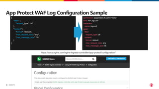 ©2023 F5
52
App Protect WAF Log Configuration Sample
{
"filter": {
"request_type": "all"
},
"content": {
"format": "default",
"max_request_size": "any",
"max_message_size": "5k"
}
}
apiVersion: appprotect.f5.com/v1beta1
kind: APLogConf
metadata:
name: logconf
spec:
filter:
request_type: all
content:
format: default
max_request_size: any
max_message_size: 5k
https://docs.nginx.com/nginx-ingress-controller/app-protect/configuration/
 