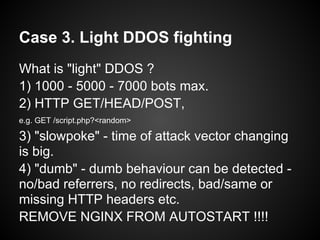Case 3. Light DDOS fighting
What is "light" DDOS ?
1) 1000 - 5000 - 7000 bots max.
2) HTTP GET/HEAD/POST,
e.g. GET /script.php?<random>

3) "slowpoke" - time of attack vector changing
is big.
4) "dumb" - dumb behaviour can be detected -
no/bad referrers, no redirects, bad/same or
missing HTTP headers etc.
REMOVE NGINX FROM AUTOSTART !!!!
 