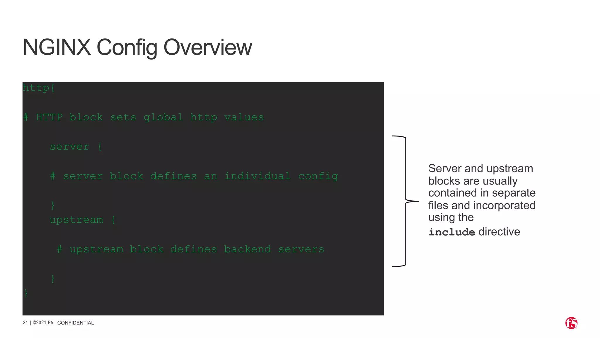 | ©2021 F5 21 CONFIDENTIAL NGINX Config Overview http{ # HTTP block sets global http values server { # server block defines an individual config } upstream { # upstream block defines backend servers } } Server and upstream blocks are usually contained in separate files and incorporated using the include directive 