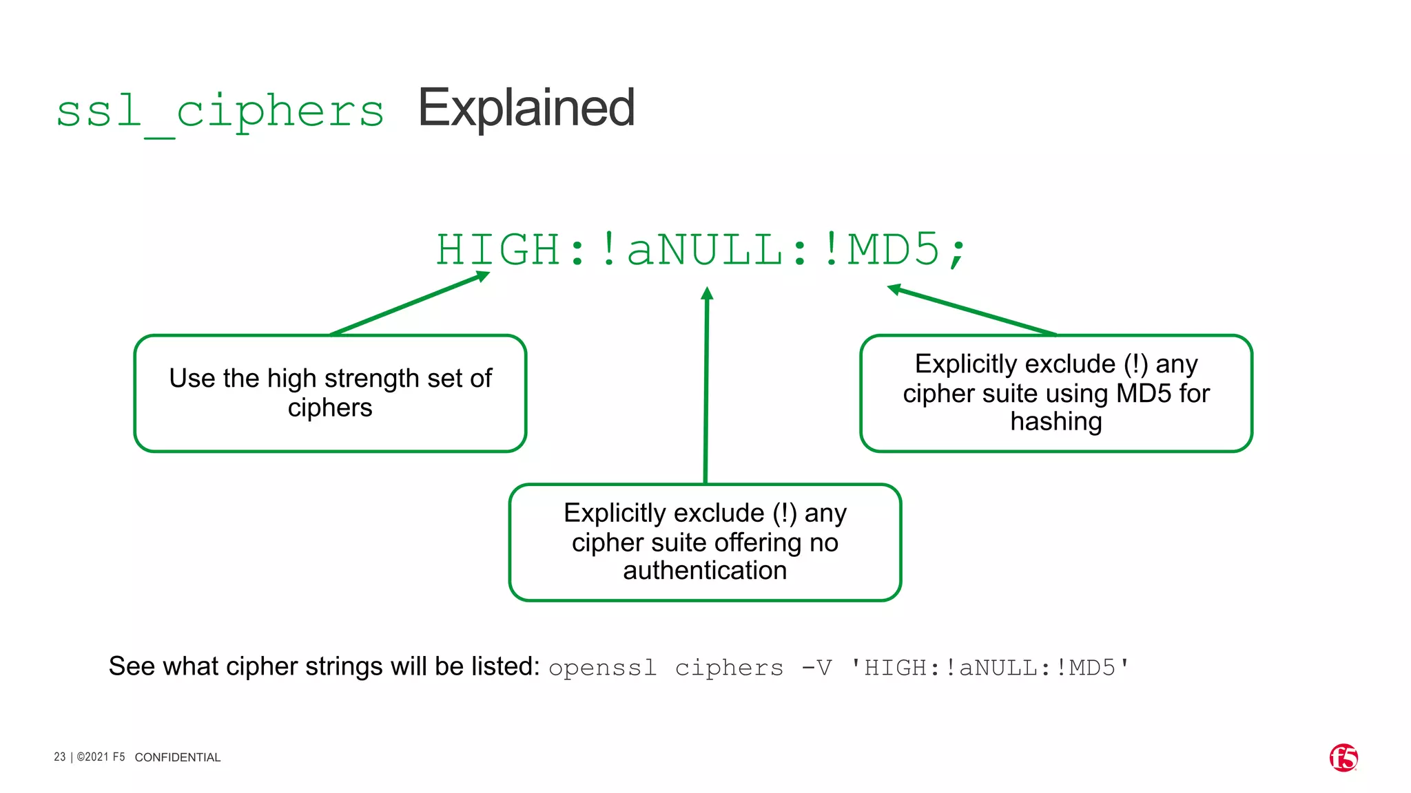 | ©2021 F5 23 CONFIDENTIAL ssl_ciphers Explained HIGH:!aNULL:!MD5; Use the high strength set of ciphers Explicitly exclude (!) any cipher suite offering no authentication Explicitly exclude (!) any cipher suite using MD5 for hashing See what cipher strings will be listed: openssl ciphers -V 'HIGH:!aNULL:!MD5' 