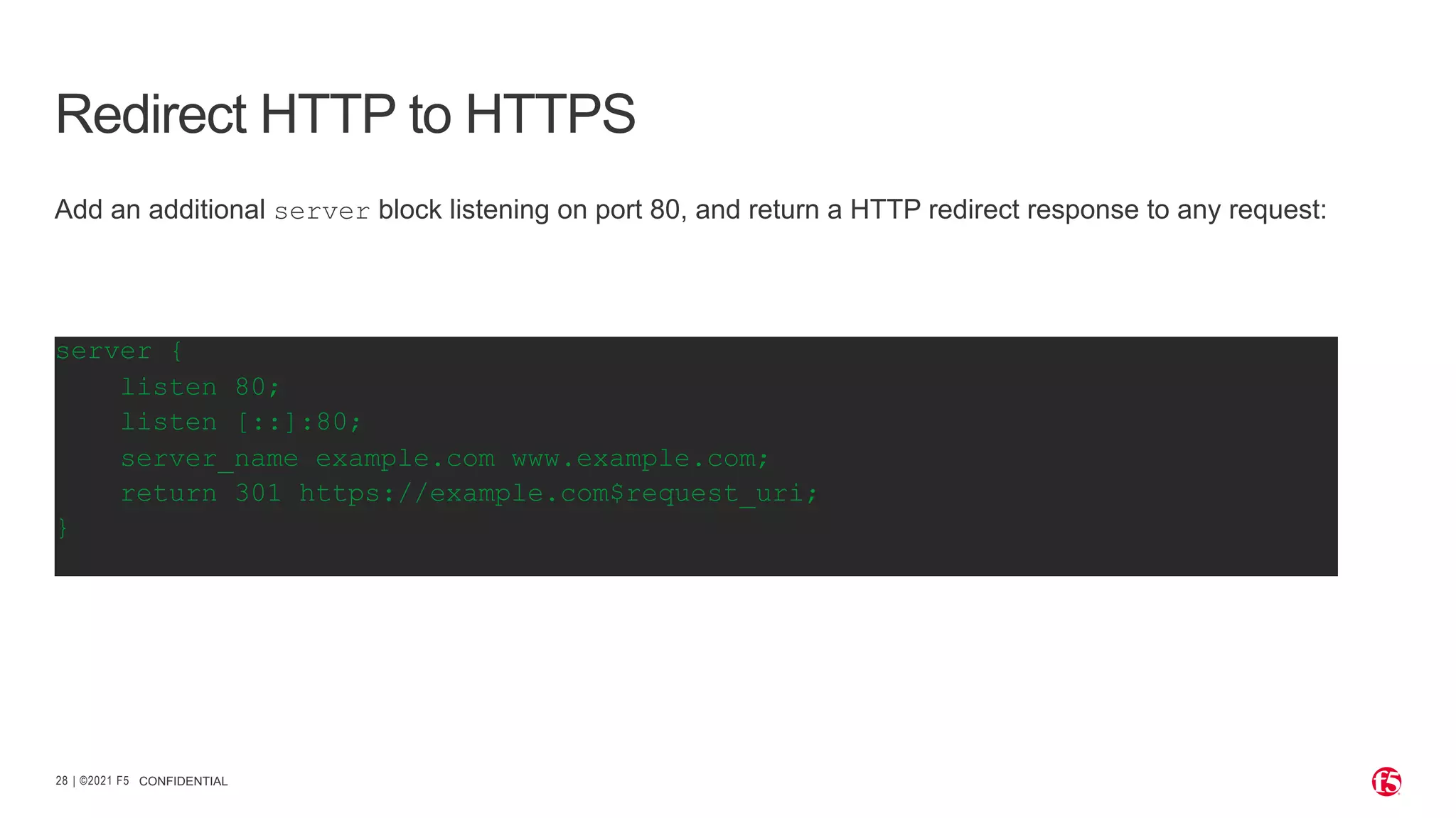 | ©2021 F5 28 CONFIDENTIAL Redirect HTTP to HTTPS server { listen 80; listen [::]:80; server_name example.com www.example.com; return 301 https://example.com$request_uri; } Add an additional server block listening on port 80, and return a HTTP redirect response to any request: 