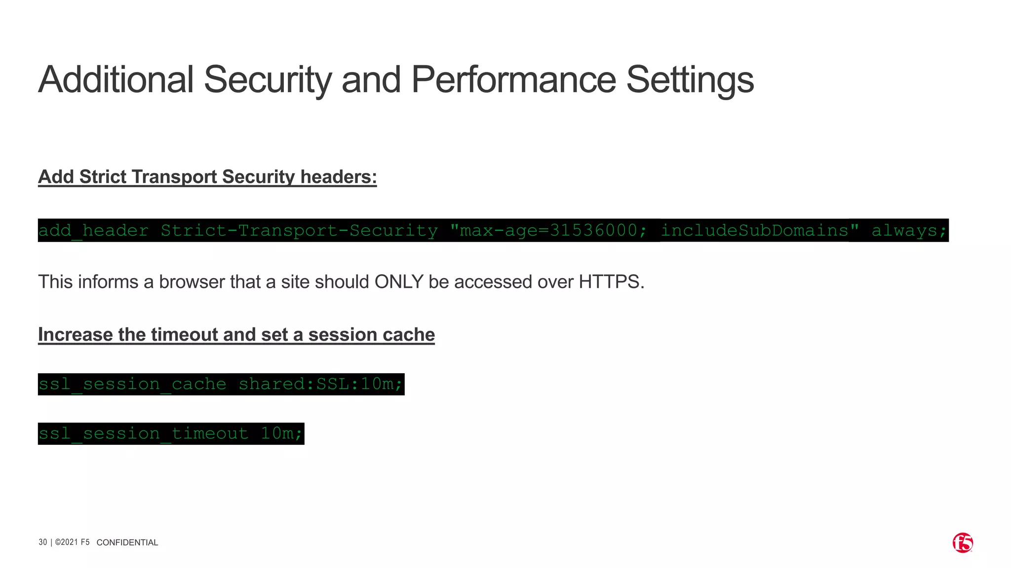| ©2021 F5 30 Add Strict Transport Security headers: add_header Strict-Transport-Security "max-age=31536000; includeSubDomains" always; This informs a browser that a site should ONLY be accessed over HTTPS. Increase the timeout and set a session cache ssl_session_cache shared:SSL:10m; ssl_session_timeout 10m; CONFIDENTIAL Additional Security and Performance Settings 