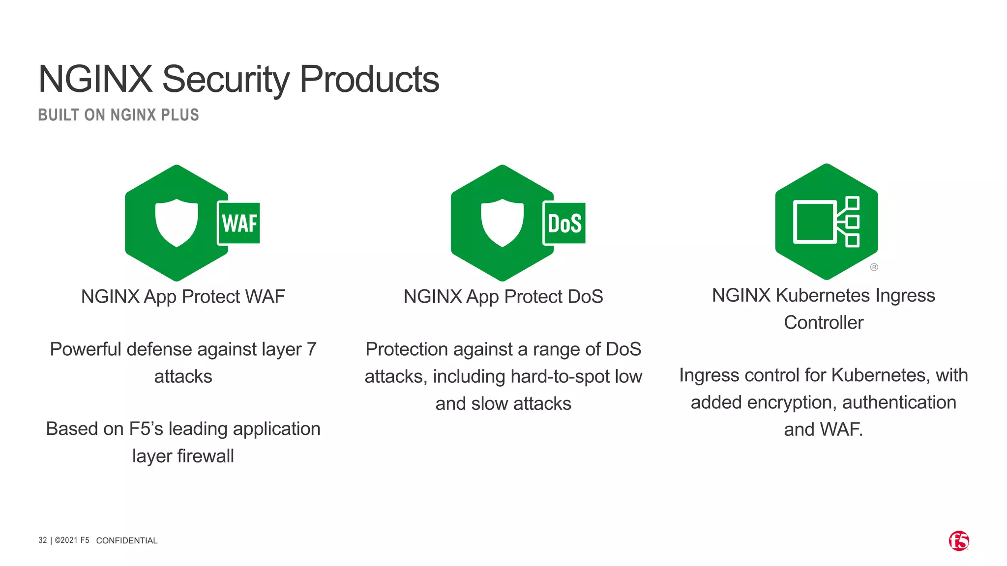 | ©2021 F5 32 NGINX App Protect DoS Protection against a range of DoS attacks, including hard-to-spot low and slow attacks NGINX App Protect WAF Powerful defense against layer 7 attacks Based on F5’s leading application layer firewall NGINX Kubernetes Ingress Controller Ingress control for Kubernetes, with added encryption, authentication and WAF. CONFIDENTIAL NGINX Security Products BUILT ON NGINX PLUS 