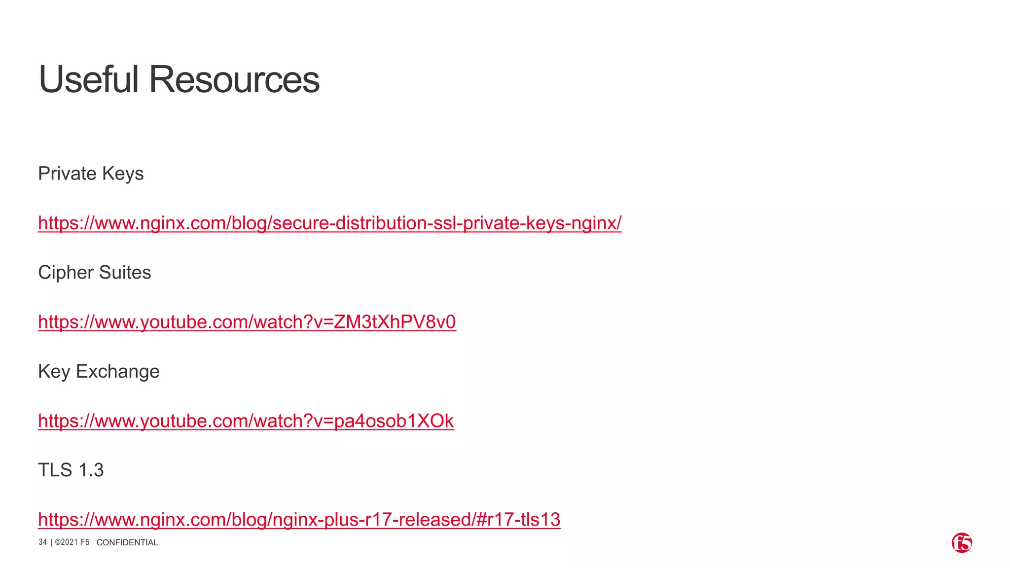 | ©2021 F5 34 CONFIDENTIAL Useful Resources Private Keys https://www.nginx.com/blog/secure-distribution-ssl-private-keys-nginx/ Cipher Suites https://www.youtube.com/watch?v=ZM3tXhPV8v0 Key Exchange https://www.youtube.com/watch?v=pa4osob1XOk TLS 1.3 https://www.nginx.com/blog/nginx-plus-r17-released/#r17-tls13 