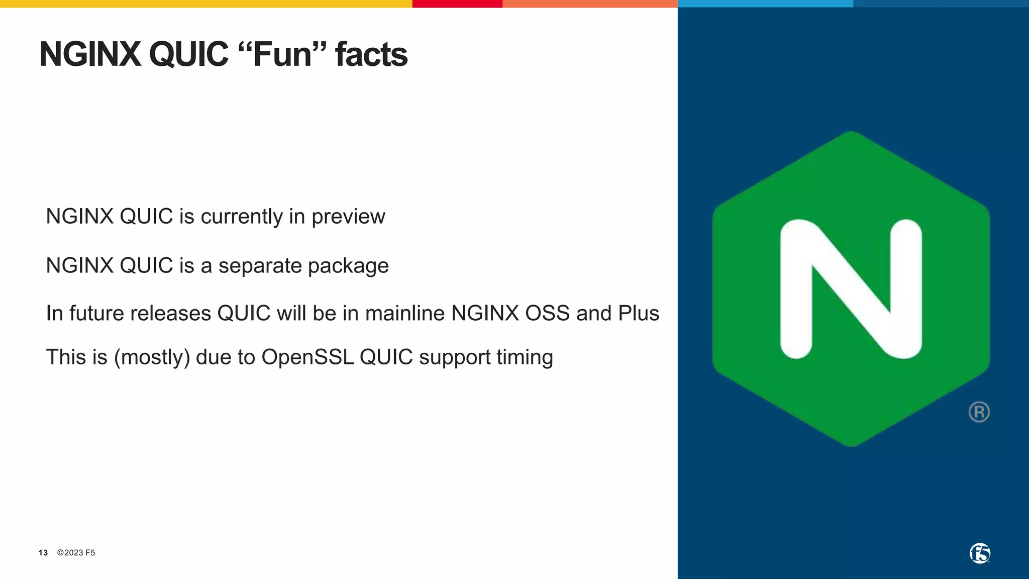 ©2023 F5
13
NGINX QUIC “Fun” facts
NGINX QUIC is currently in preview
NGINX QUIC is a separate package
In future releases QUIC will be in mainline NGINX OSS and Plus
This is (mostly) due to OpenSSL QUIC support timing
 