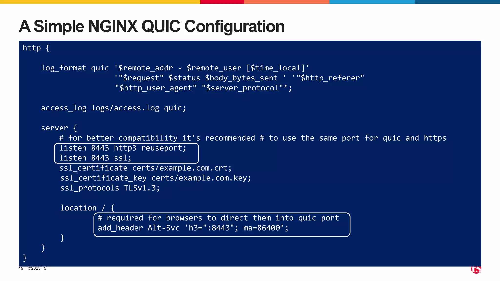 ©2023 F5
15
A Simple NGINX QUIC Configuration
http {
log_format quic '$remote_addr - $remote_user [$time_local]'
'"$request" $status $body_bytes_sent ' '"$http_referer"
"$http_user_agent" "$server_protocol"’;
access_log logs/access.log quic;
server {
# for better compatibility it's recommended # to use the same port for quic and https
listen 8443 http3 reuseport;
listen 8443 ssl;
ssl_certificate certs/example.com.crt;
ssl_certificate_key certs/example.com.key;
ssl_protocols TLSv1.3;
location / {
# required for browsers to direct them into quic port
add_header Alt-Svc 'h3=":8443"; ma=86400’;
}
}
}
 