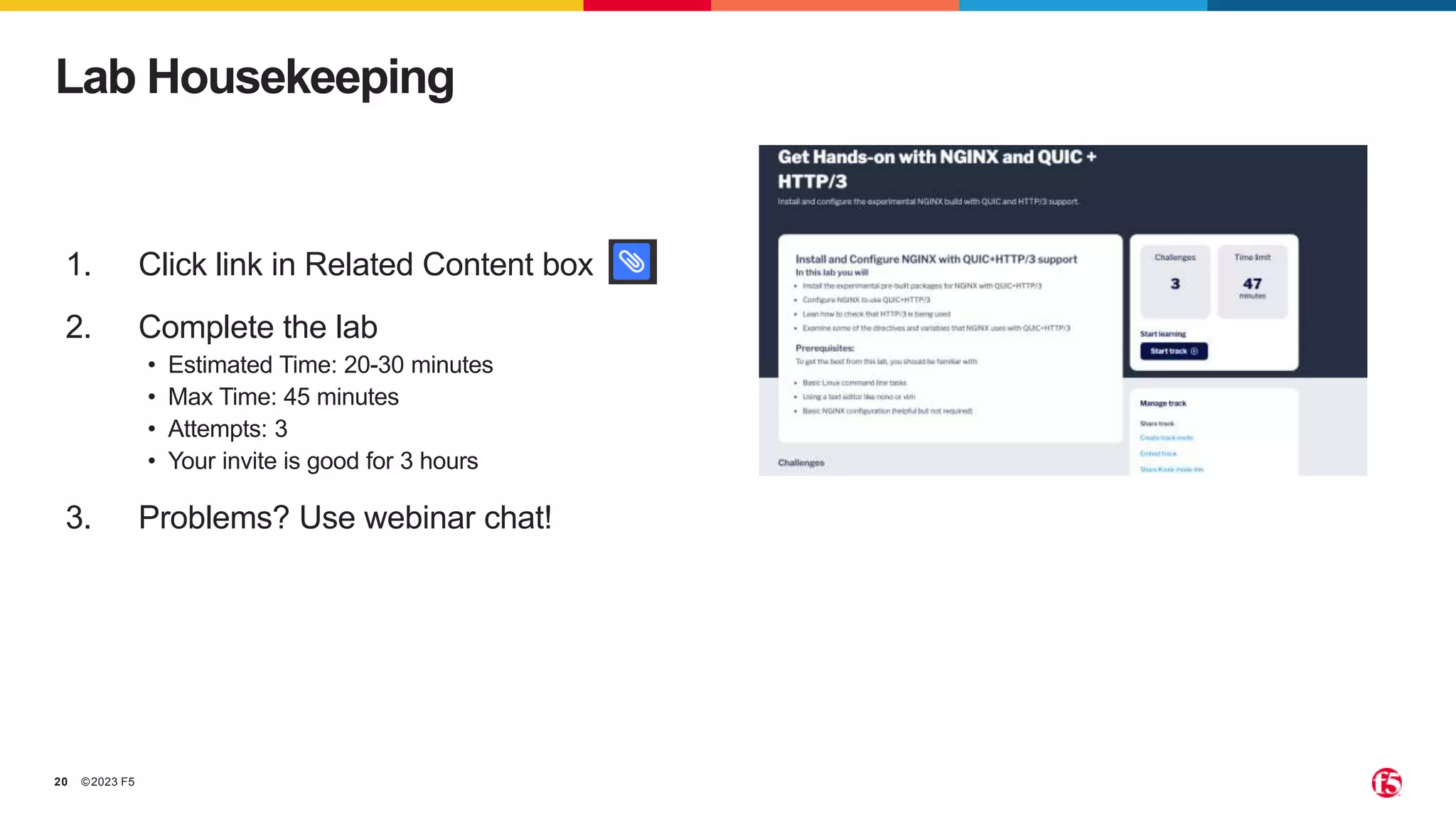 ©2023 F5
20
Lab Housekeeping
1. Click link in Related Content box
2. Complete the lab
• Estimated Time: 20-30 minutes
• Max Time: 45 minutes
• Attempts: 3
• Your invite is good for 3 hours
3. Problems? Use webinar chat!
 