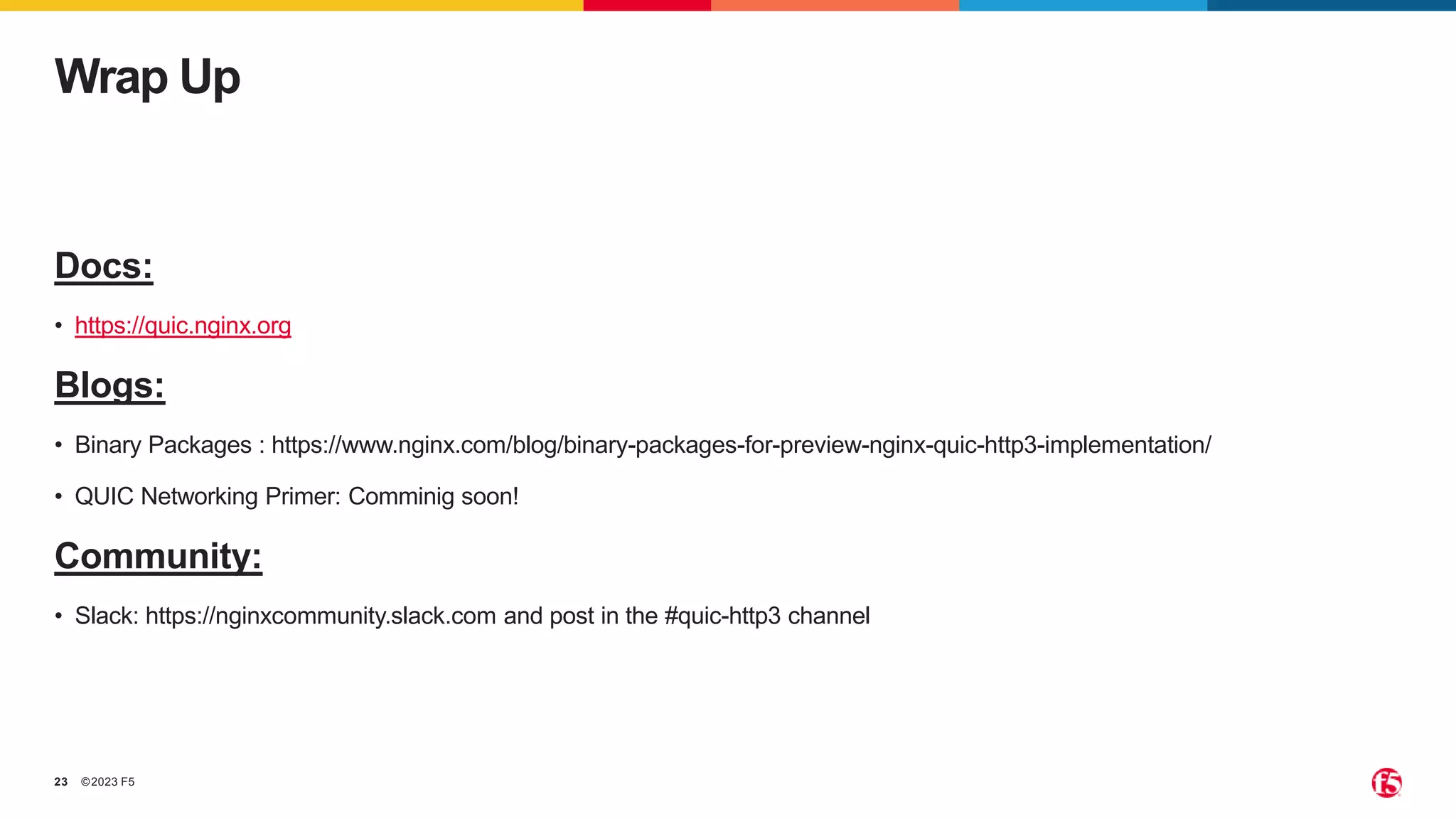 ©2023 F5
23
Docs:
• https://quic.nginx.org
Blogs:
• Binary Packages : https://www.nginx.com/blog/binary-packages-for-preview-nginx-quic-http3-implementation/
• QUIC Networking Primer: Comminig soon!
Community:
• Slack: https://nginxcommunity.slack.com and post in the #quic-http3 channel
Wrap Up
 