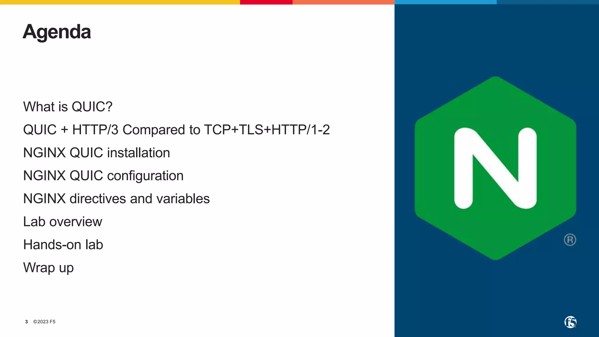 ©2023 F5
3
What is QUIC?
QUIC + HTTP/3 Compared to TCP+TLS+HTTP/1-2
NGINX QUIC installation
NGINX QUIC configuration
NGINX directives and variables
Lab overview
Hands-on lab
Wrap up
Agenda
 