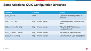 ©2023 F5
16
Some Additional QUIC Configuration Directives
Directive Context Effect
quic_bpf on; main Use eBPF to route packets to
workers
quic_retry on; http | stream, server Use retry packets in connection
setup
ssl_early_data on; http | stream, server Allow for 0-RTT connection
reestablishment
quic_timeout <N>s; http | stream, server Set timeouts for connection
quic_mtu <size>; http | stream, server Limit maximum UDP payload size
 