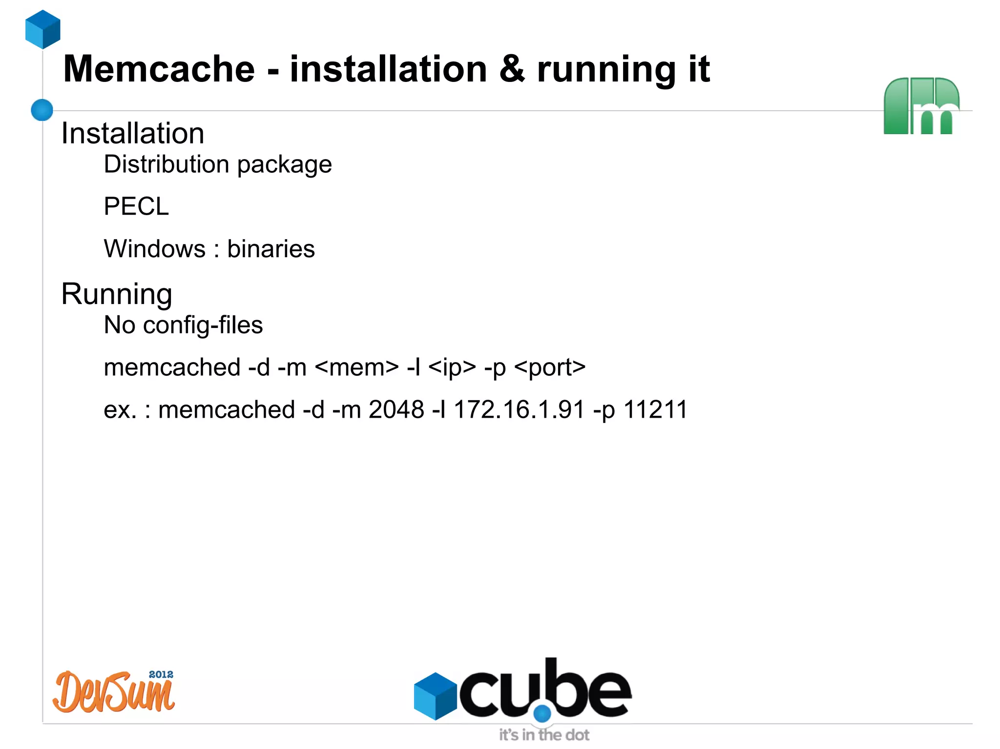 Memcache - installation & running it
Installation
   Distribution package
   PECL
   Windows : binaries
Running
   No config-files
   memcached -d -m <mem> -l <ip> -p <port>
   ex. : memcached -d -m 2048 -l 172.16.1.91 -p 11211
 