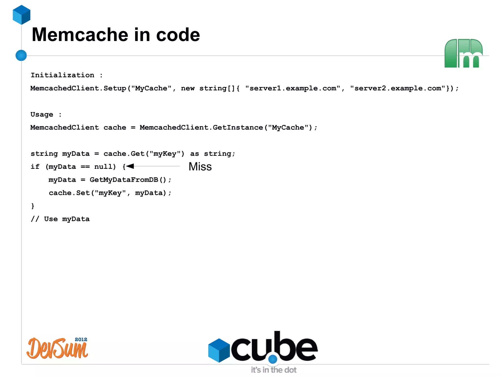 Memcache in code
Initialization :
MemcachedClient.Setup("MyCache", new string[]{ "server1.example.com", "server2.example.com"});


Usage :
MemcachedClient cache = MemcachedClient.GetInstance("MyCache");


string myData = cache.Get("myKey") as string;
if (myData == null) {             Miss
    myData = GetMyDataFromDB();
    cache.Set("myKey", myData);
}
// Use myData
 