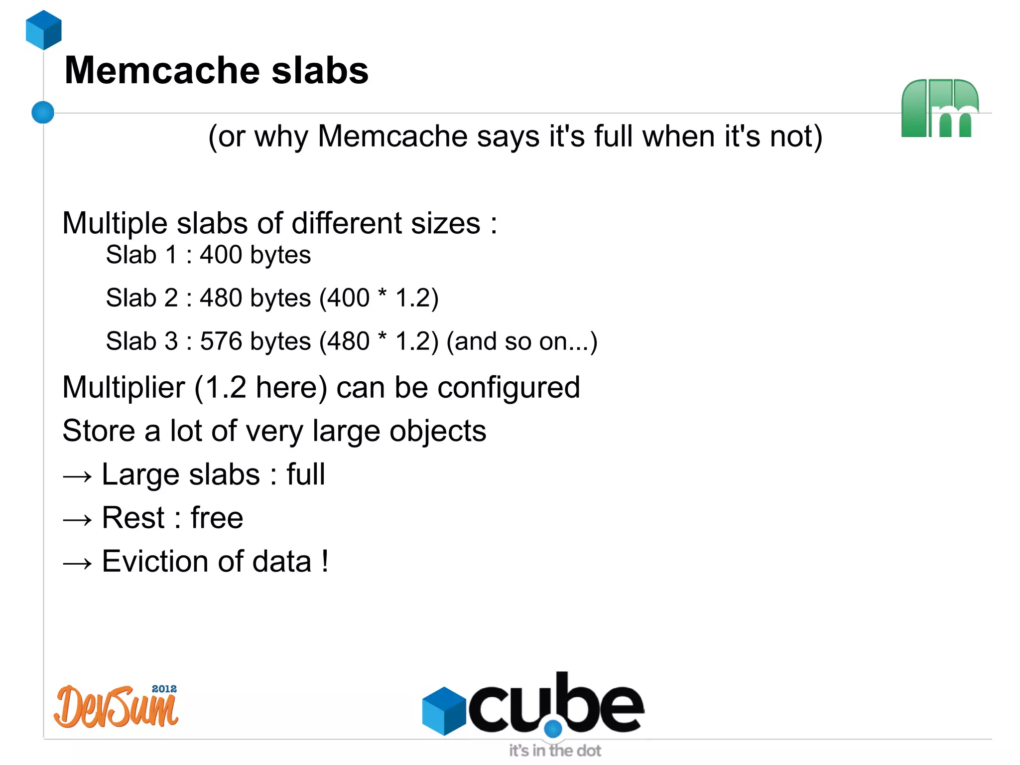 Memcache slabs
            (or why Memcache says it's full when it's not)

Multiple slabs of different sizes :
   Slab 1 : 400 bytes
   Slab 2 : 480 bytes (400 * 1.2)
   Slab 3 : 576 bytes (480 * 1.2) (and so on...)
Multiplier (1.2 here) can be configured
Store a lot of very large objects
→ Large slabs : full
→ Rest : free
→ Eviction of data !
 