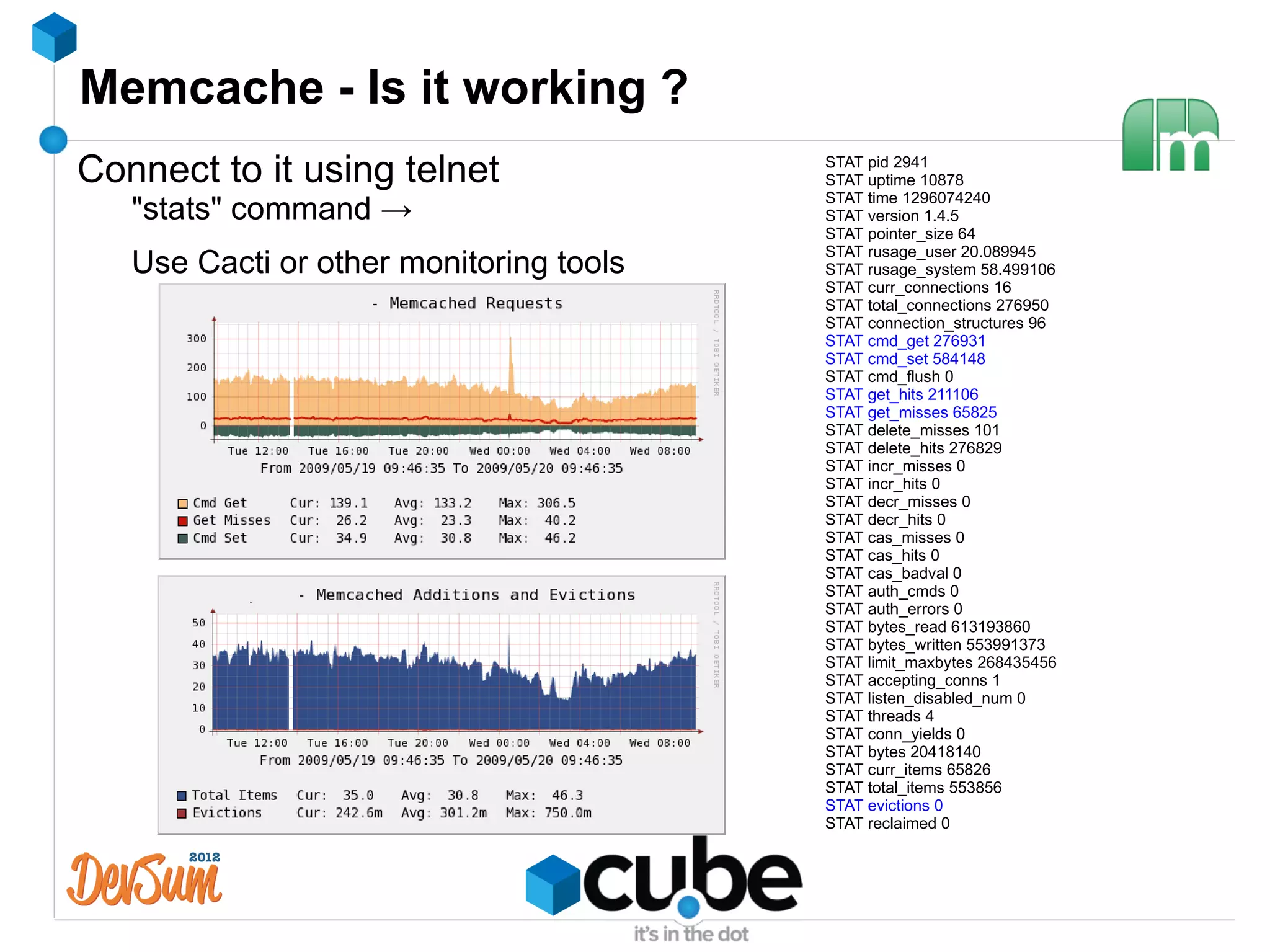 Memcache - Is it working ?
Connect to it using telnet               STAT pid 2941
                                         STAT uptime 10878
                                         STAT time 1296074240
   "stats" command →                     STAT version 1.4.5
                                         STAT pointer_size 64
                                         STAT rusage_user 20.089945
   Use Cacti or other monitoring tools   STAT rusage_system 58.499106
                                         STAT curr_connections 16
                                         STAT total_connections 276950
                                         STAT connection_structures 96
                                         STAT cmd_get 276931
                                         STAT cmd_set 584148
                                         STAT cmd_flush 0
                                         STAT get_hits 211106
                                         STAT get_misses 65825
                                         STAT delete_misses 101
                                         STAT delete_hits 276829
                                         STAT incr_misses 0
                                         STAT incr_hits 0
                                         STAT decr_misses 0
                                         STAT decr_hits 0
                                         STAT cas_misses 0
                                         STAT cas_hits 0
                                         STAT cas_badval 0
                                         STAT auth_cmds 0
                                         STAT auth_errors 0
                                         STAT bytes_read 613193860
                                         STAT bytes_written 553991373
                                         STAT limit_maxbytes 268435456
                                         STAT accepting_conns 1
                                         STAT listen_disabled_num 0
                                         STAT threads 4
                                         STAT conn_yields 0
                                         STAT bytes 20418140
                                         STAT curr_items 65826
                                         STAT total_items 553856
                                         STAT evictions 0
                                         STAT reclaimed 0
 