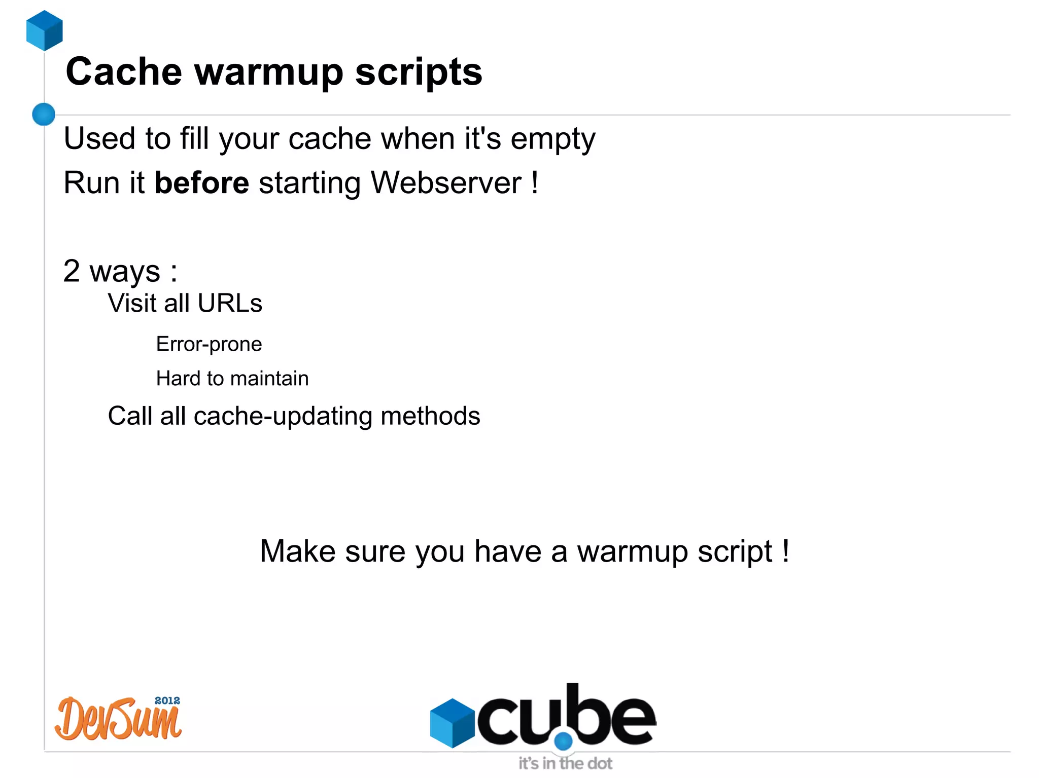 Cache warmup scripts
Used to fill your cache when it's empty
Run it before starting Webserver !

2 ways :
   Visit all URLs
       Error-prone
       Hard to maintain
   Call all cache-updating methods




                 Make sure you have a warmup script !
 