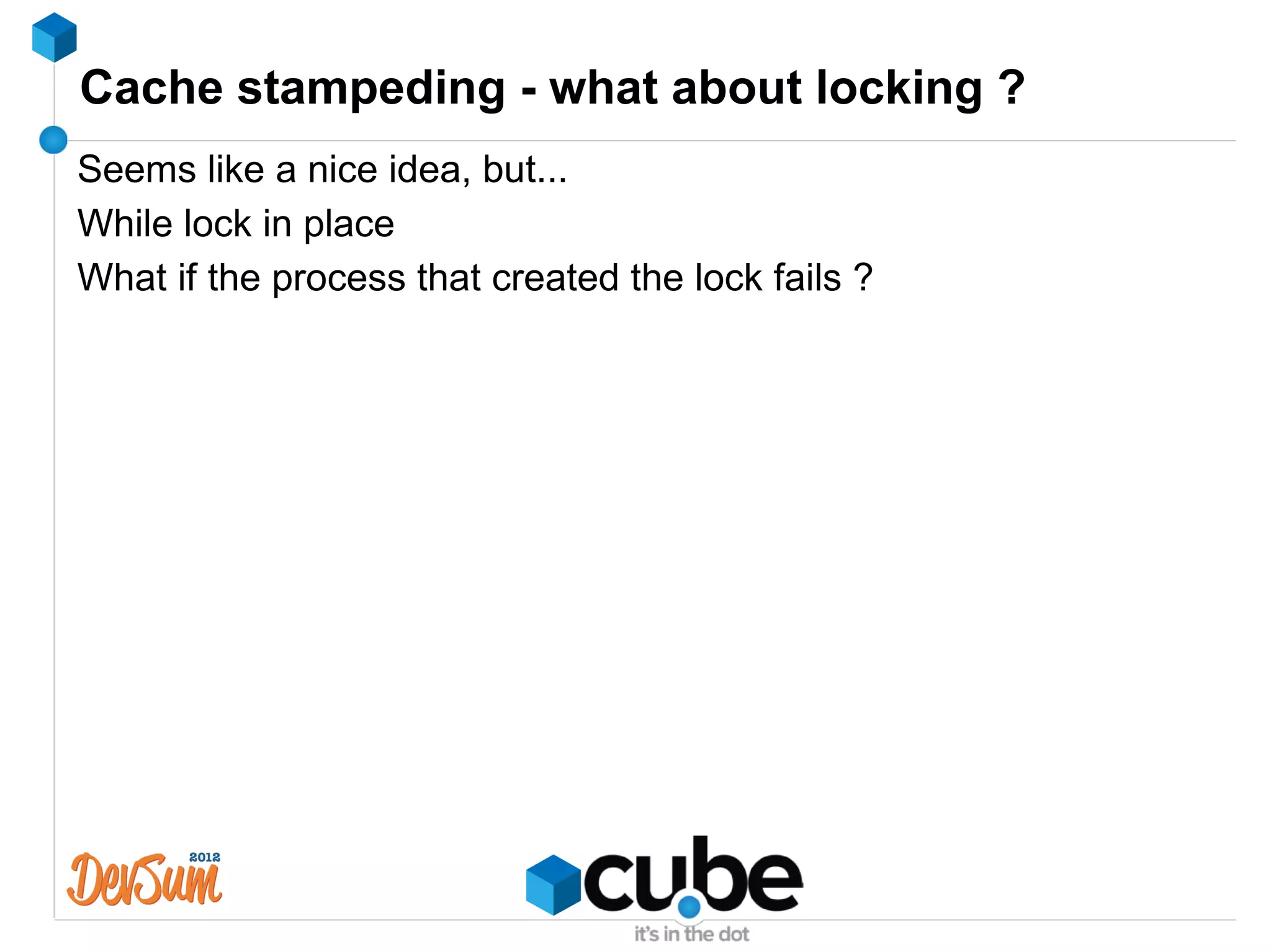 Cache stampeding - what about locking ?
Seems like a nice idea, but...
While lock in place
What if the process that created the lock fails ?
 