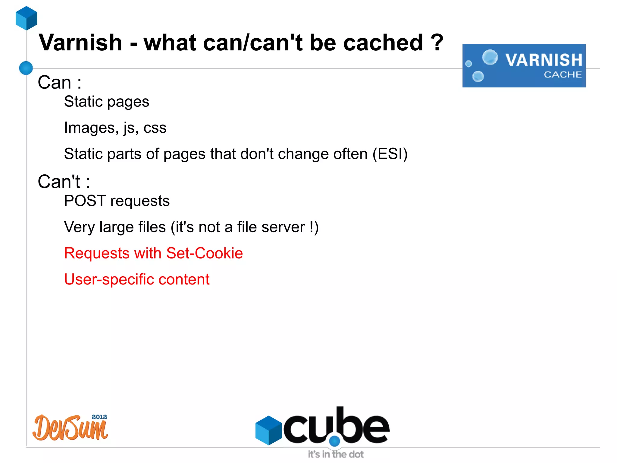 Varnish - what can/can't be cached ?
Can :
   Static pages
   Images, js, css
   Static parts of pages that don't change often (ESI)
Can't :
   POST requests
   Very large files (it's not a file server !)
   Requests with Set-Cookie
   User-specific content
 