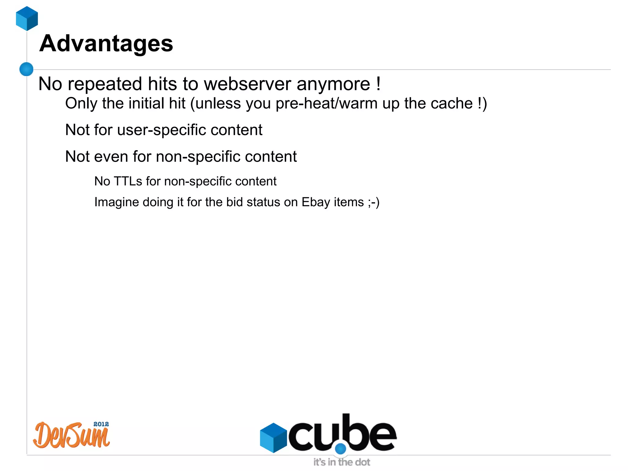 Advantages
No repeated hits to webserver anymore !
   Only the initial hit (unless you pre-heat/warm up the cache !)
   Not for user-specific content
   Not even for non-specific content
       No TTLs for non-specific content
       Imagine doing it for the bid status on Ebay items ;-)
 