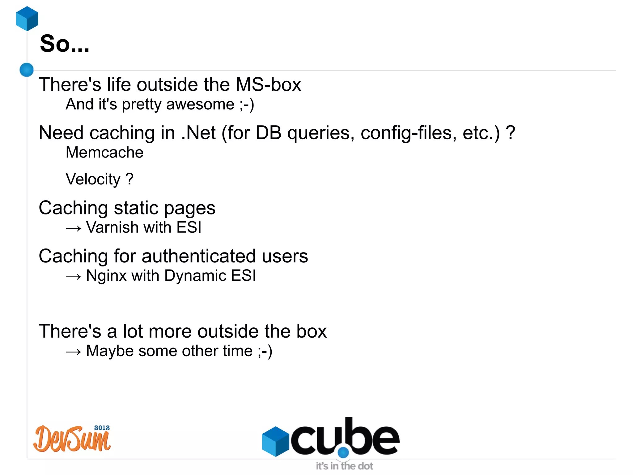 So...
There's life outside the MS-box
   And it's pretty awesome ;-)
Need caching in .Net (for DB queries, config-files, etc.) ?
   Memcache
   Velocity ?
Caching static pages
   → Varnish with ESI
Caching for authenticated users
   → Nginx with Dynamic ESI


There's a lot more outside the box
   → Maybe some other time ;-)
 