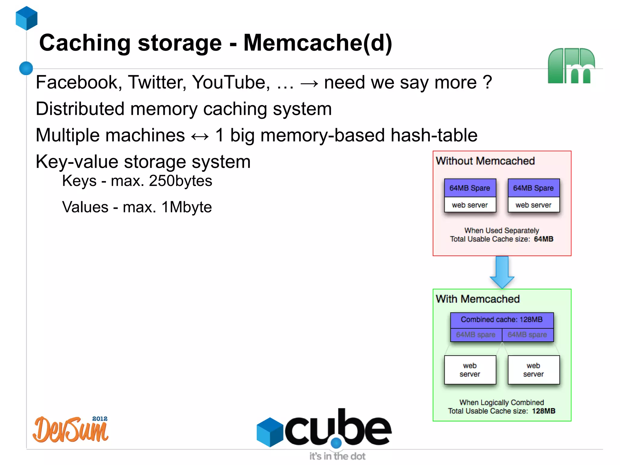 Caching storage - Memcache(d)
Facebook, Twitter, YouTube, … → need we say more ?
Distributed memory caching system
Multiple machines ↔ 1 big memory-based hash-table
Key-value storage system
  Keys - max. 250bytes
  Values - max. 1Mbyte
 