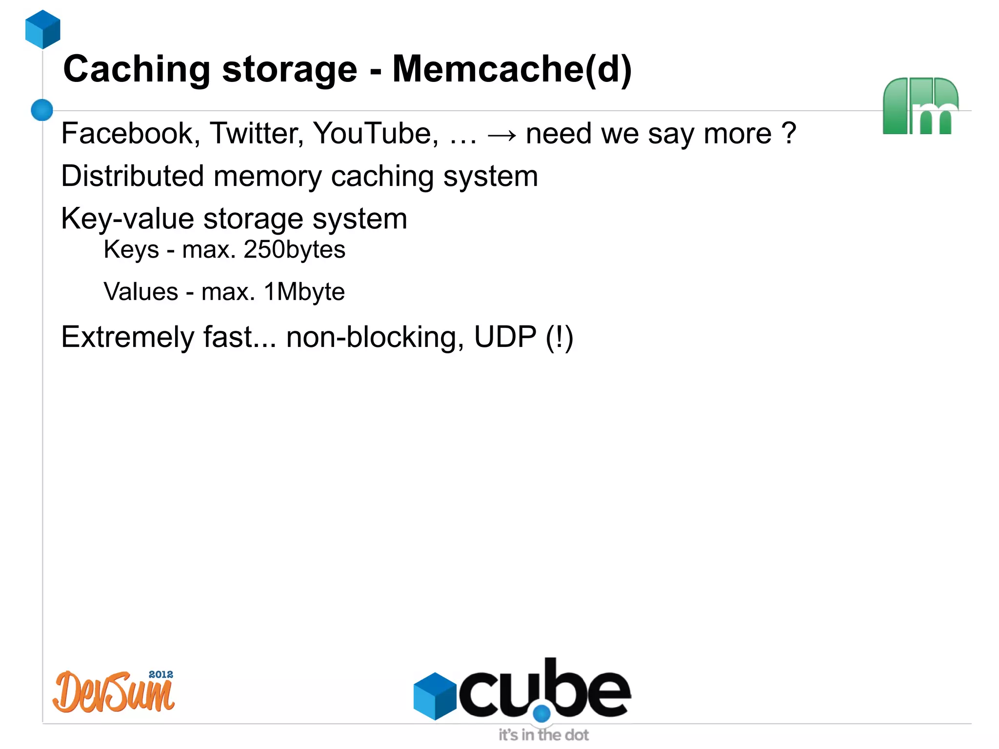 Caching storage - Memcache(d)
Facebook, Twitter, YouTube, … → need we say more ?
Distributed memory caching system
Key-value storage system
   Keys - max. 250bytes
   Values - max. 1Mbyte
Extremely fast... non-blocking, UDP (!)
 