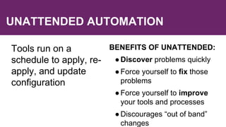 UNATTENDED AUTOMATION
Tools run on a
schedule to apply, re-
apply, and update
configuration
BENEFITS OF UNATTENDED:
●Discover problems quickly
●Force yourself to fix those
problems
●Force yourself to improve
your tools and processes
●Discourages “out of band”
changes
 