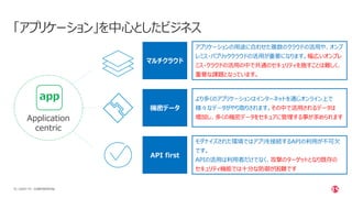 | ©2021 F5
16
「アプリケーション」を中心としたビジネス
CONFIDENTIAL
Application
centric
app
アプリケーションの用途に合わせた複数のクラウドの活用や、オンプ
レミス・パブリッククラウドの活用が重要になります。幅広いオンプレ
ミス・クラウドの活用の中で共通のセキュリティを施すことは難しく、
重要な課題となっています。
より多くのアプリケーションはインターネットを通じオンライン上で
様々なデータがやり取りされます。その中で活用されるデータは
増加し、多くの機密データをセキュアに管理する事が求められます
モダナイズされた環境ではアプリを接続するAPIの利用が不可欠
です。
APIの活用は利用者だけでなく、攻撃のターゲットとなり既存の
セキュリティ機能では十分な防御が困難です
マルチクラウド
機密データ
API first
 