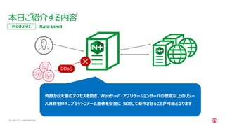 | ©2021 F5
18
本日ご紹介する内容
CONFIDENTIAL
Rate Limit
Module1
DDoS
外部から大量のアクセスを防ぎ、Webサーバ・アプリケーションサーバの想定以上のリソー
ス消費を抑え、プラットフォーム全体を安全に・安定して動作させることが可能となります
 