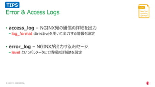 | ©2021 F5
30
• access_log – NGINX宛の通信の詳細を出力
− log_format directiveを用いて出力する情報を設定
• error_log – NGINXが出力するメッセージ
− level というパラメータにて情報の詳細さを設定
Error & Access Logs
CONFIDENTIAL
TIPS
 