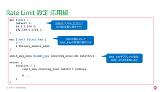 | ©2021 F5
33
Rate Limit 設定 応用編
CONFIDENTIAL
geo $limit {
default 1;
10.0.0.0/8 0;
192.168.0.0/24 0;
}
map $limit $limit_key {
0 "";
1 $binary_remote_addr;
}
limit_req_zone $limit_key zone=req_zone:10m rate=5r/s;
server {
location / {
limit_req zone=req_zone burst=10 nodelay;
# ...
}
}
送信元IPアドレスに応じて
limitの変数に値をセット
limitの値に応じて
limit_keyの変数に値をセット
limit_keyがブランクの場合、
Rate Limitを実施しない
 