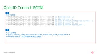 | ©2021 F5
40
OpenID Connect 設定例
CONFIDENTIAL
# ファイルのコピー
root@ubuntu:/etc/nginx/conf.d/nginx-openid-connect# cp frontend.conf ../
root@ubuntu:/etc/nginx/conf.d/nginx-openid-connect# cp idp_jwk.json ../
root@ubuntu:/etc/nginx/conf.d/nginx-openid-connect# cp openid_connect_configuration.conf ../
root@ubuntu:/etc/nginx/conf.d/nginx-openid-connect# cp openid_connect.js ../
root@ubuntu:/etc/nginx/conf.d/nginx-openid-connect# cp openid_connect.server_conf ../
# ファイルの修正
# openid_connect_configuration.conf 内、$oidc_clientと$oidc_client_secretに値を入力
# frontend.conf 内、OIDC接続後の転送先など指定
３
4
 
