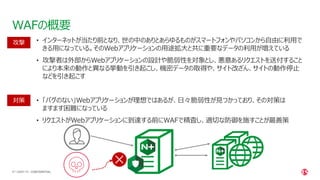 | ©2021 F5
47
WAFの概要
CONFIDENTIAL
• インターネットが当たり前となり、世の中のありとあらゆるものがスマートフォンやパソコンから自由に利用で
きる用になっている。そのWebアプリケーションの用途拡大と共に重要なデータの利用が増えている
• 攻撃者は外部からWebアプリケーションの設計や脆弱性を対象とし、悪意あるリクエストを送付すること
により本来の動作と異なる挙動を引き起こし、機密データの取得や、サイト改ざん、サイトの動作停止
などを引き起こす
• 「バグのない」Webアプリケーションが理想ではあるが、日々脆弱性が見つかっており、その対策は
ますます困難になっている
• リクエストがWebアプリケーションに到達する前にWAFで精査し、適切な防御を施すことが最善策
攻撃
対策
 