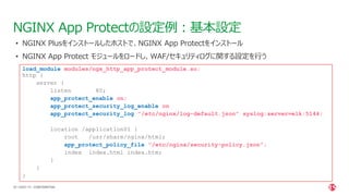 | ©2021 F5
50
NGINX App Protectの設定例：基本設定
CONFIDENTIAL
load_module modules/ngx_http_app_protect_module.so;
http {
server {
listen 80;
app_protect_enable on;
app_protect_security_log_enable on;
app_protect_security_log "/etc/nginx/log-default.json" syslog:server=elk:5144;
location /application01 {
root /usr/share/nginx/html;
app_protect_policy_file "/etc/nginx/security-policy.json";
index index.html index.htm;
}
}
}
• NGINX Plusをインストールしたホストで、NGINX App Protectをインストール
• NGINX App Protect モジュールをロードし、WAF/セキュリティログに関する設定を行う
 