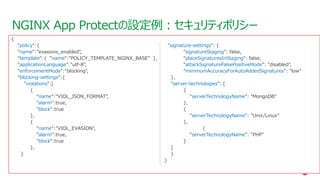 | ©2021 F5
51
NGINX App Protectの設定例：セキュリティポリシー
CONFIDENTIAL
{
"policy":{
"name":"evasions_enabled",
"template":{ "name":"POLICY_TEMPLATE_NGINX_BASE" },
"applicationLanguage":"utf-8",
"enforcementMode":"blocking",
"blocking-settings":{
"violations":[
{
"name":"VIOL_JSON_FORMAT",
"alarm":true,
"block":true
},
{
"name":"VIOL_EVASION",
"alarm":true,
"block":true
},
}
"signature-settings": {
"signatureStaging": false,
"placeSignaturesInStaging": false,
"attackSignatureFalsePositiveMode": "disabled",
"minimumAccuracyForAutoAddedSignatures": "low"
},
"server-technologies": [
{
"serverTechnologyName": "MongoDB"
},
{
"serverTechnologyName": "Unix/Linux"
},
{
"serverTechnologyName": "PHP"
}
]
}
}
 