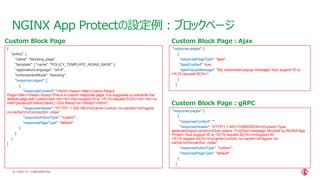 | ©2021 F5
54
NGINX App Protectの設定例：ブロックページ
CONFIDENTIAL
{
"policy": {
"name": "blocking_page",
"template": { "name": "POLICY_TEMPLATE_NGINX_BASE" },
"applicationLanguage": "utf-8",
"enforcementMode": "blocking",
"response-pages": [
{
"responseContent": "<html><head><title>Custom Reject
Page</title></head><body>This is a custom response page, it is supposed to overwrite the
default page with custom text.<br><br>Your support ID is: <%TS.request.ID()%><br><br><a
href='javascript:history.back();'>[Go Back]</a></body></html>",
"responseHeader": "HTTP/1.1 302 OKrnCache-Control: no-cachernPragma:
no-cachernConnection: close",
"responseActionType": "custom",
"responsePageType": "default"
}
]
}
}
Custom Block Page
"response-pages": [
{
"responsePageType": "ajax",
"ajaxEnabled": true,
"ajaxPopupMessage": "My customized popup message! Your support ID is:
<%TS.request.ID()%>"
}
]
"response-pages": [
{
"responseContent": "",
"responseHeader": "HTTP/1.1 403 FORBIDDENrnContent-Type:
application/grpc+protornGrpc-status: 7rnGrpc-message: Blocked by NGINX App
Protect, Your support ID is <%TS.request.ID()%>rnSupport-ID:
<%TS.request.ID()%>rnCache-Control: no-cachernPragma: no-
cachernConnection: close",
"responseActionType": "custom",
"responsePageType": "default"
}
]
Custom Block Page：Ajax
Custom Block Page：gRPC
 