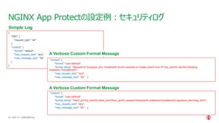 | ©2021 F5
55
NGINX App Protectの設定例：セキュリティログ
CONFIDENTIAL
{
"filter": {
"request_type": "all"
},
"content": {
"format": "default",
"max_request_size": "any",
"max_message_size": "5k"
}
}
Simple Log
"content": {
"format": "user-defined",
"format_string": "Request ID %support_id%: %method% %uri% received on %date_time% from IP %ip_client% had the following
violations: %violations%",
"max_request_size": "any",
"max_message_size": "5k" }
A Verbose Custom Format Message
"content": {
"format": "user-defined",
"format_string": "client_ip=%ip_client%,client_port=%src_port%,request=%request%,violations=%violations%,signature_ids=%sig_ids%",
"max_request_size": "any",
"max_message_size": "5k" }
A Verbose Custom Format Message
 