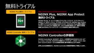 | ©2021 F5
64
無料トライアル
https://www.nginx.co.jp/free-trial-request/
https://www.nginx.co.jp/free-trial-request-nginx-controller/
NGINX Plus, NGINX App Protect
無料トライアル
NGINX Plusは、オールインワン型のソフトウェアロードバランサ、コンテンツキャッシュ、
Webサーバ、APIゲートウェイ、マイクロサービスプロキシです。NGINX App Protect
は、業界トップクラスのF5の高度なWAFテクノロジーをNGINX Plusに搭載し最新の
アプリケーションセキュリティを提供します。この2つの技術の融合により、最新の分散型
環境におけるWeb/モバイルアプリケーションの拡張性と保護が実現します。
NGINX Controllerの評価版
NGINX Controllerは、NGINXデータプレーンを管理するNGINXのコントロールプ
レーンソリューションです。マルチクラウド環境でロードバランサ―、APIゲートウェイ、およ
びサービスメッシュのスケーラブルな実装を容易に集中管理することができます。
お申し込みのお客様向けに、NGINX Controllerの無償評価版をご用意しています。
NGINX Plus無料トライアル
NGINX Controller 無料トライアル
 