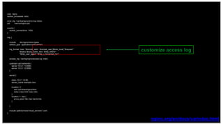 13
user nginx;
worker_processes auto;
error_log /var/log/nginx/error.log notice;
pid /var/run/nginx.pid;
events {
worker_connections 1024;
}
http {
include /etc/nginx/mime.types;
default_type application/octet-stream;
log_format main '$remote_addr - $remote_user [$time_local] "$request" '
'$status $body_bytes_sent "$http_referer" '
'"$http_user_agent" "$http_x_forwarded_for"';
access_log /var/log/nginx/access.log main;
upstream api-backends {
server 10.0.1.11:8080;
server 10.0.1.12:8080;
}
server {
listen 10.0.1.10:80;
server_name example.com;
location / {
root /usr/share/nginx/html;
index index.html index.htm;
}
location ^~ /api {
proxy_pass http://api-backends;
}
}
include /path/to/more/virtual_servers/*.conf;
}
nginx.org/en/docs/varindex.html
customize access log
 