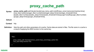 19
proxy_cache_path
proxy_cache_path path [levels=levels] [use_temp_path=on|off] keys_zone=name:size [inactive=time]
[max_size=size] [manager_ﬁles=number] [manager_sleep=time] [manager_threshold=time]
[loader_ﬁles=number] [loader_sleep=time] [loader_threshold=time] [purger=on|off] [purger_ﬁles=number]
[purger_sleep=time] [purger_threshold=time];
Syntax:
Default: -
Context: http
Documentation
http {
proxy_cache_path /tmp/nginx/micro_cache/ keys_zone=large_cache:10m
max_size=300g inactive=14d;
...
}
Deﬁnition: Sets the path and other parameters of a cache. Cache data are stored in ﬁles. The ﬁle name in a cache is
a result of applying the MD5 function to the cache key.
 