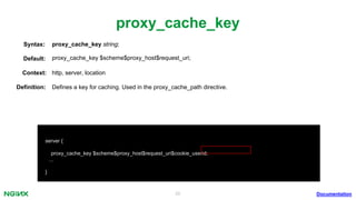 20
proxy_cache_key
Documentation
server {
proxy_cache_key $scheme$proxy_host$request_uri$cookie_userid;
...
}
proxy_cache_key string;Syntax:
Default: proxy_cache_key $scheme$proxy_host$request_uri;
Context: http, server, location
Deﬁnition: Deﬁnes a key for caching. Used in the proxy_cache_path directive.
 