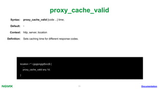22
proxy_cache_valid
Documentation
location ~* .(jpg|png|gif|ico)$ {
...
proxy_cache_valid any 1d;
}
proxy_cache_valid [code ...] time;Syntax:
Default: -
Context: http, server, location
Deﬁnition: Sets caching time for different response codes.
 