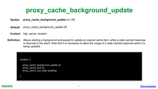 31
proxy_cache_background_update
Documentation
location / {
...
proxy_cache_background_update on;
proxy_cache_lock on;
proxy_cache_use_stale updating;
}
proxy_cache_background_update on | off;Syntax:
Default: proxy_cache_background_update off;
Context: http, server, location
Deﬁnition: Allows starting a background subrequest to update an expired cache item, while a stale cached response
is returned to the client. Note that it is necessary to allow the usage of a stale cached response when it is
being updated.
 