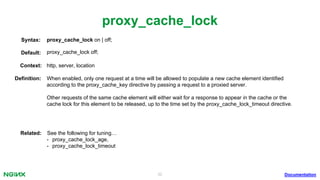 32
proxy_cache_lock
Documentation
proxy_cache_lock on | off;Syntax:
Default: proxy_cache_lock off;
Context: http, server, location
Deﬁnition: When enabled, only one request at a time will be allowed to populate a new cache element identiﬁed
according to the proxy_cache_key directive by passing a request to a proxied server.
Other requests of the same cache element will either wait for a response to appear in the cache or the
cache lock for this element to be released, up to the time set by the proxy_cache_lock_timeout directive.
Related: See the following for tuning…
• proxy_cache_lock_age,
• proxy_cache_lock_timeout
 