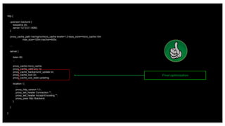 34
http {
upstream backend {
keepalive 20;
server 127.0.0.1:8080;
}
proxy_cache_path /var/nginx/micro_cache levels=1:2 keys_zone=micro_cache:10m
max_size=100m inactive=600s;
...
server {
listen 80;
...
proxy_cache micro_cache;
proxy_cache_valid any 1s;
proxy_cache_background_update on;
proxy_cache_lock on;
proxy_cache_use_stale updating;
location / {
...
proxy_http_version 1.1;
proxy_set_header Connection "";
proxy_set_header Accept-Encoding "";
proxy_pass http://backend;
}
}
}
Final optimization
 